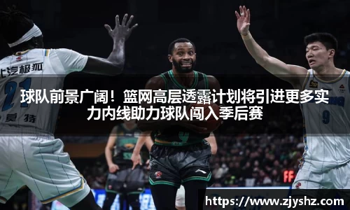 球队前景广阔！篮网高层透露计划将引进更多实力内线助力球队闯入季后赛